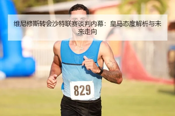 维尼修斯转会沙特联赛谈判内幕：皇马态度解析与未来走向