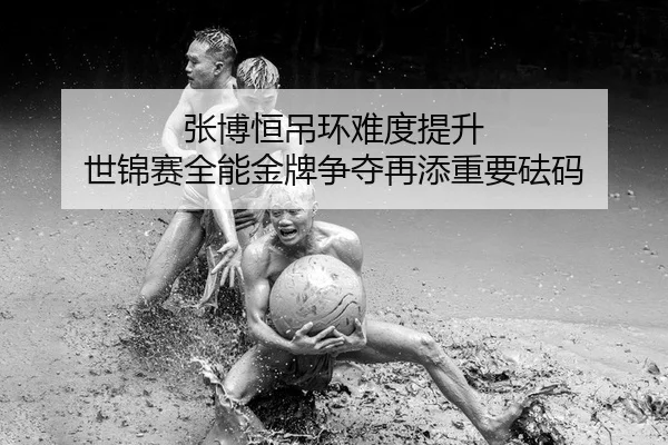 张博恒吊环难度提升 世锦赛全能金牌争夺再添重要砝码